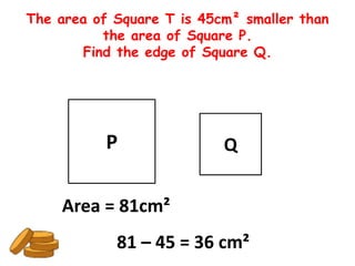 The area of Square T is 45cm² smaller than
          the area of Square P.
       Find the edge of Square Q.




           P               Q


    Area = 81cm²
            81 – 45 = 36 cm²
 