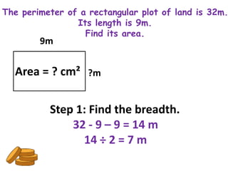 The perimeter of a rectangular plot of land is 32m.
                Its length is 9m.
                  Find its area.
        9m


  Area = ? cm² ?m

          Step 1: Find the breadth.
              32 - 9 – 9 = 14 m
                14 ÷ 2 = 7 m
 