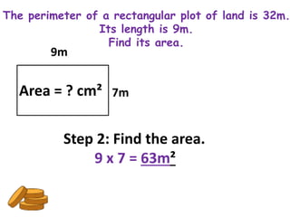 The perimeter of a rectangular plot of land is 32m.
                Its length is 9m.
                  Find its area.
        9m


  Area = ? cm² 7m

          Step 2: Find the area.
              9 x 7 = 63m²
 