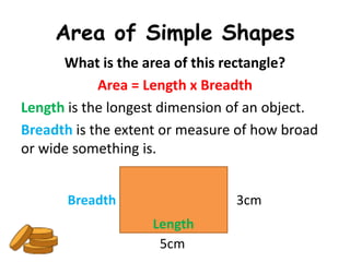 Area of Simple Shapes
      What is the area of this rectangle?
            Area = Length x Breadth
Length is the longest dimension of an object.
Breadth is the extent or measure of how broad
or wide something is.


       Breadth                  3cm
                   Length
                    5cm
 