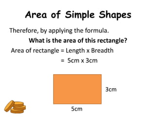 Area of Simple Shapes
Therefore, by applying the formula.
      What is the area of this rectangle?
Area of rectangle = Length x Breadth
                  = 5cm x 3cm



                                 3cm

                     5cm
 