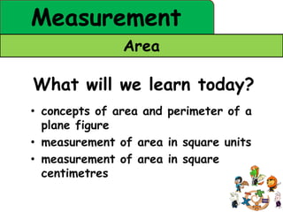 Measurement
               Area

What will we learn today?
• concepts of area and perimeter of a
  plane figure
• measurement of area in square units
• measurement of area in square
  centimetres
 