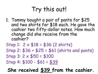 Try this out!
1. Tommy bought a pair of pants for $25
   and two shirts for $18 each. He gave the
   cashier two fifty-dollar notes. How much
   change did she receive from the
   cashier?
Step 1: 2 x $18 = $36 (2 shirts)
Step 2: $36 + $25 = $61 (shirts and pants)
Step 3: 2 x $50 = $100
Step 4: $100 - $61 = $39
She received $39 from the cashier.
 