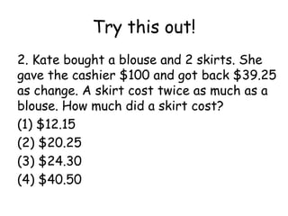 Try this out!
2. Kate bought a blouse and 2 skirts. She
gave the cashier $100 and got back $39.25
as change. A skirt cost twice as much as a
blouse. How much did a skirt cost?
(1) $12.15
(2) $20.25
(3) $24.30
(4) $40.50
 