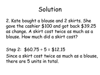 Solution
2. Kate bought a blouse and 2 skirts. She
gave the cashier $100 and got back $39.25
as change. A skirt cost twice as much as a
blouse. How much did a skirt cost?

Step 2: $60.75 ÷ 5 = $12.15
Since a skirt cost twice as much as a blouse,
there are 5 units in total.
 
