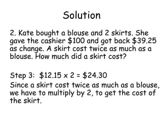 Solution
2. Kate bought a blouse and 2 skirts. She
gave the cashier $100 and got back $39.25
as change. A skirt cost twice as much as a
blouse. How much did a skirt cost?

Step 3: $12.15 x 2 = $24.30
Since a skirt cost twice as much as a blouse,
we have to multiply by 2, to get the cost of
the skirt.
 