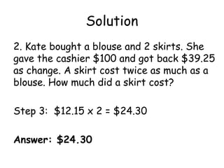 Solution
2. Kate bought a blouse and 2 skirts. She
gave the cashier $100 and got back $39.25
as change. A skirt cost twice as much as a
blouse. How much did a skirt cost?

Step 3: $12.15 x 2 = $24.30

Answer: $24.30
 