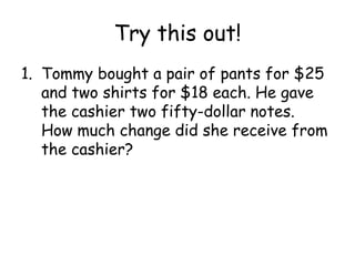 Try this out!
1. Tommy bought a pair of pants for $25
   and two shirts for $18 each. He gave
   the cashier two fifty-dollar notes.
   How much change did she receive from
   the cashier?
 
