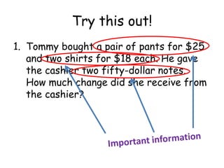 Try this out!
1. Tommy bought a pair of pants for $25
   and two shirts for $18 each. He gave
   the cashier two fifty-dollar notes.
   How much change did she receive from
   the cashier?
 