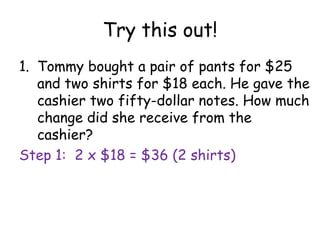 Try this out!
1. Tommy bought a pair of pants for $25
   and two shirts for $18 each. He gave the
   cashier two fifty-dollar notes. How much
   change did she receive from the
   cashier?
Step 1: 2 x $18 = $36 (2 shirts)
 