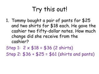 Try this out!
1. Tommy bought a pair of pants for $25
   and two shirts for $18 each. He gave the
   cashier two fifty-dollar notes. How much
   change did she receive from the
   cashier?
Step 1: 2 x $18 = $36 (2 shirts)
Step 2: $36 + $25 = $61 (shirts and pants)
 