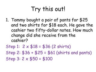 Try this out!
1. Tommy bought a pair of pants for $25
   and two shirts for $18 each. He gave the
   cashier two fifty-dollar notes. How much
   change did she receive from the
   cashier?
Step 1: 2 x $18 = $36 (2 shirts)
Step 2: $36 + $25 = $61 (shirts and pants)
Step 3: 2 x $50 = $100
 