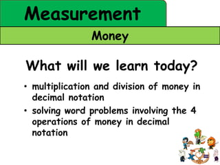 Measurement
               Money

What will we learn today?
• multiplication and division of money in
  decimal notation
• solving word problems involving the 4
  operations of money in decimal
  notation
 