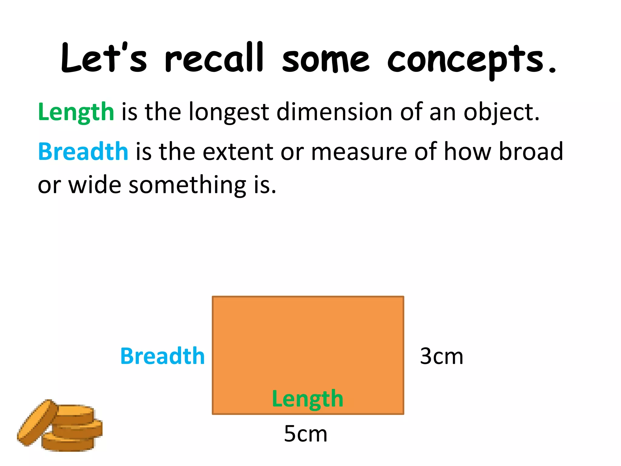 Let’s recall some concepts.
Length is the longest dimension of an object.
Breadth is the extent or measure of how broad
or wide something is.




       Breadth                  3cm
                   Length
                    5cm
 
