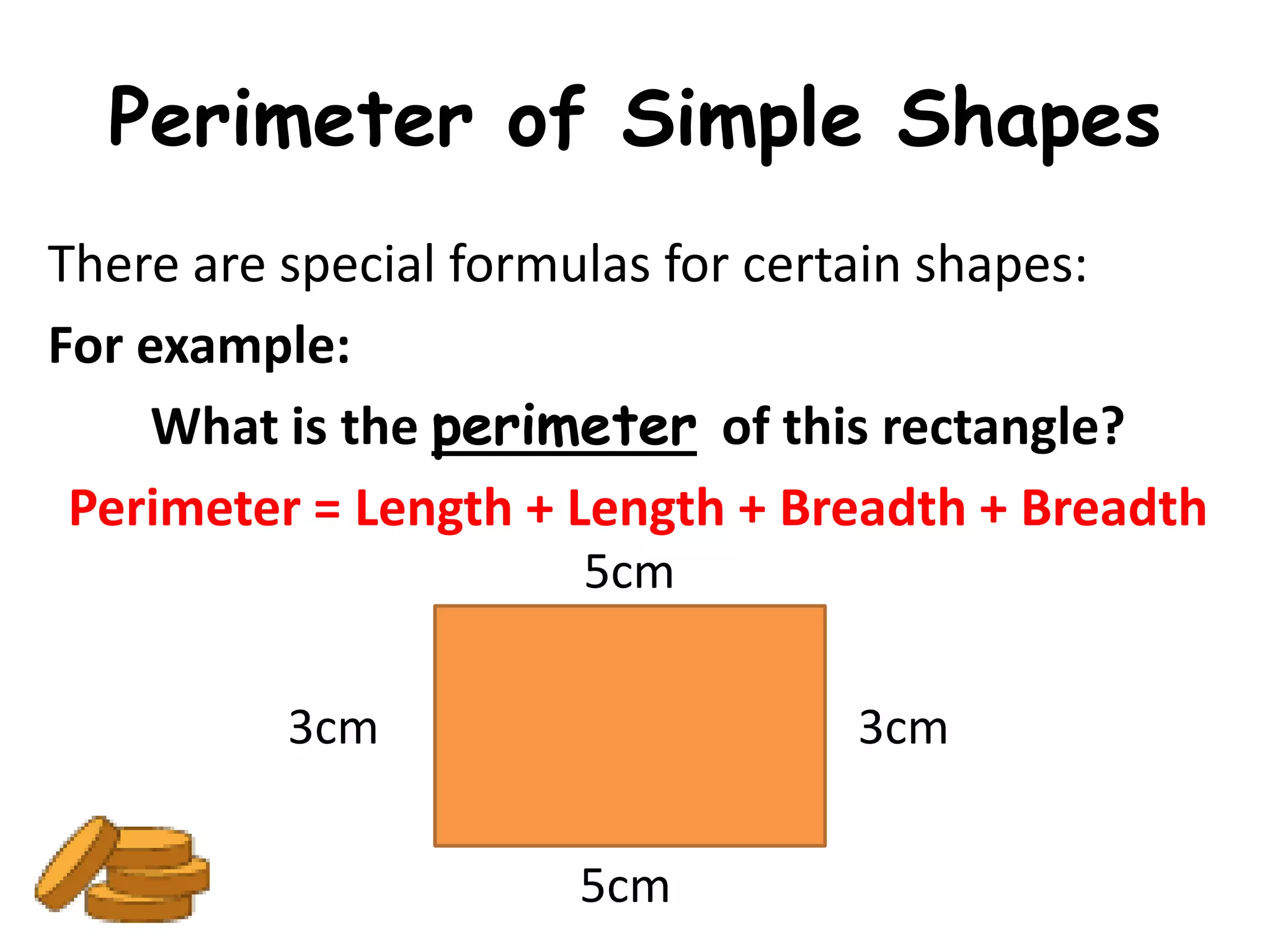 Perimeter of Simple Shapes
There are special formulas for certain shapes:
For example:
     What is the perimeter of this rectangle?
 Perimeter = Length + Length + Breadth + Breadth
                      5cm

         3cm                     3cm

                      5cm
 