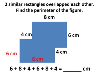 2 similar rectangles overlapped each other.
     Find the perimeter of the figure.
                     8 cm


       4 cm                        6 cm


6 cm                        4 cm
              8 cm
  6 + 8 + 4 + 6 + 8 + 4 = ______ cm
 