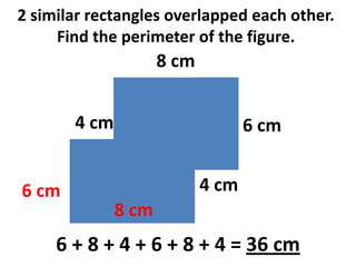 2 similar rectangles overlapped each other.
     Find the perimeter of the figure.
                     8 cm


       4 cm                        6 cm


6 cm                        4 cm
              8 cm
     6 + 8 + 4 + 6 + 8 + 4 = 36 cm
 