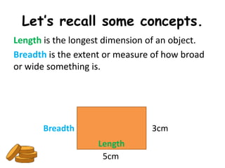 Let’s recall some concepts.
Length is the longest dimension of an object.
Breadth is the extent or measure of how broad
or wide something is.




       Breadth                  3cm
                   Length
                    5cm
 