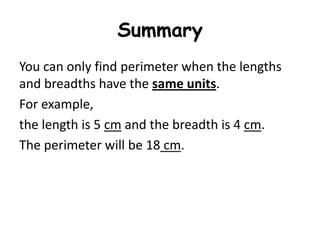 Summary
You can only find perimeter when the lengths
and breadths have the same units.
For example,
the length is 5 cm and the breadth is 4 cm.
The perimeter will be 18 cm.
 