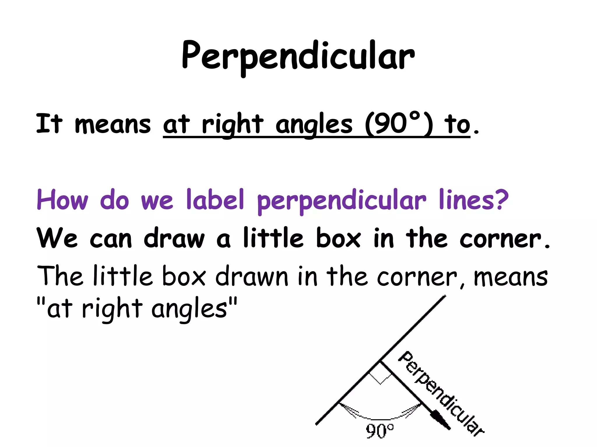 Perpendicular
It means at right angles (90°) to.

How do we label perpendicular lines?
We can draw a little box in the corner.
The little box drawn in the corner, means
"at right angles"
 