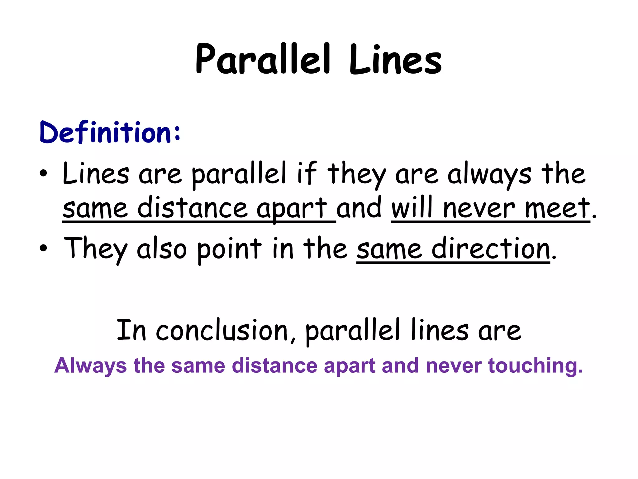Parallel Lines
Definition:
• Lines are parallel if they are always the
  same distance apart and will never meet.
• They also point in the same direction.

      In conclusion, parallel lines are
 Always the same distance apart and never touching.
 