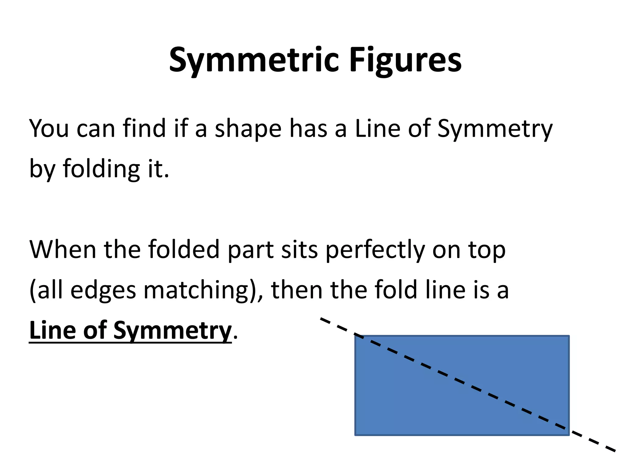 Symmetric Figures
You can find if a shape has a Line of Symmetry
by folding it.

When the folded part sits perfectly on top
(all edges matching), then the fold line is a
Line of Symmetry.
 