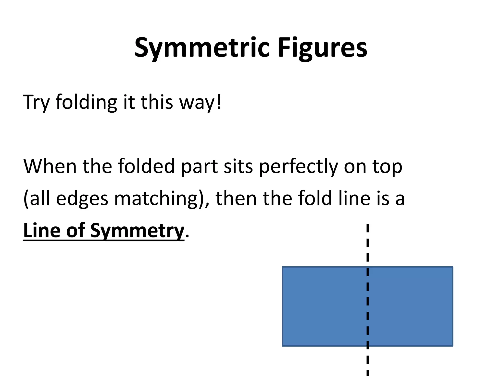 Symmetric Figures
Try folding it this way!

When the folded part sits perfectly on top
(all edges matching), then the fold line is a
Line of Symmetry.
 