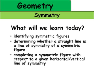 Geometry
            Symmetry

What will we learn today?
• identifying symmetric figures
• determining whether a straight line is
  a line of symmetry of a symmetric
  figure
• completing a symmetric figure with
  respect to a given horizontal/vertical
  line of symmetry
 