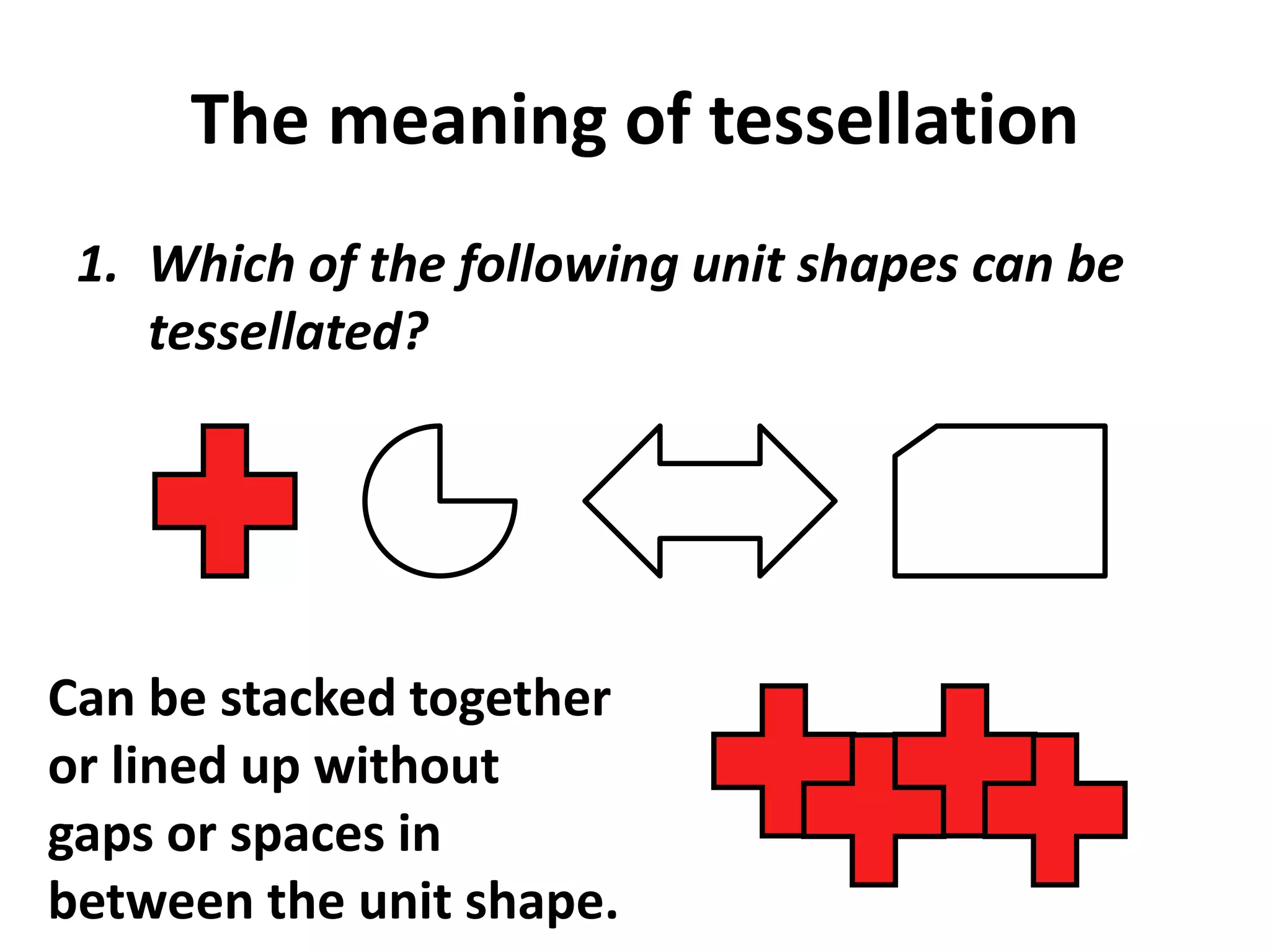 The meaning of tessellation
 1. Which of the following unit shapes can be
    tessellated?




Can be stacked together
or lined up without
gaps or spaces in
between the unit shape.
 
