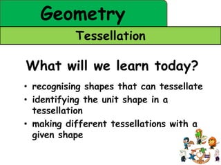 Geometry
           Tessellation

What will we learn today?
• recognising shapes that can tessellate
• identifying the unit shape in a
  tessellation
• making different tessellations with a
  given shape
 