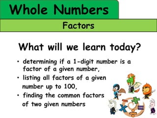 Whole Numbers
                Factors

 What will we learn today?
 • determining if a 1-digit number is a
   factor of a given number,
 • listing all factors of a given
   number up to 100,
 • finding the common factors
   of two given numbers
 