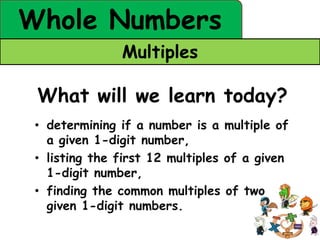 Whole Numbers
               Multiples

 What will we learn today?
 • determining if a number is a multiple of
   a given 1-digit number,
 • listing the first 12 multiples of a given
   1-digit number,
 • finding the common multiples of two
   given 1-digit numbers.
 