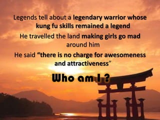 Legends tell about a legendary warrior whose
kung fu skills remained a legend
He travelled the land making girls go mad
around him
He said “there is no charge for awesomeness
and attractiveness”

Who am I ?

 
