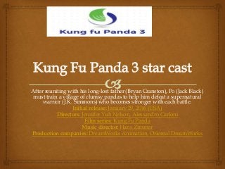 After reuniting with his long-lost father (Bryan Cranston), Po (Jack Black)
must train a village of clumsy pandas to help him defeat a supernatural
warrior (J.K. Simmons) who becomes stronger with each battle.
Initial release: January 29, 2016 (USA)
Directors: Jennifer Yuh Nelson, Alessandro Carloni
Film series: Kung Fu Panda
Music director: Hans Zimmer
Production companies: DreamWorks Animation, Oriental DreamWorks
 