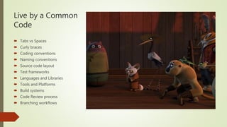 Live by a Common
Code
 Tabs vs Spaces
 Curly braces
 Coding conventions
 Naming conventions
 Source code layout
 Test frameworks
 Languages and Libraries
 Tools and Platforms
 Build systems
 Code Review process
 Branching workflows
 