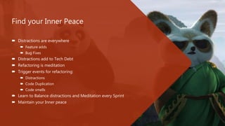 Find your Inner Peace
 Distractions are everywhere
 Feature adds
 Bug Fixes
 Distractions add to Tech Debt
 Refactoring is meditation
 Trigger events for refactoring:
 Distractions
 Code Duplication
 Code smells
 Learn to Balance distractions and Meditation every Sprint
 Maintain your Inner peace
 