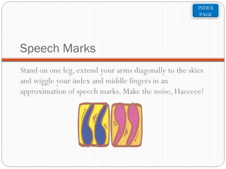 INDEX
PAGE

Speech Marks
Stand on one leg, extend your arms diagonally to the skies
and wiggle your index and middle fingers in an
approximation of speech marks. Make the noise, Haeeeee!

 