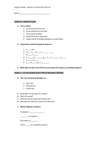 Kung Fu Panda – Session 4 School Year 2013-14
Name:_________________________________
SCENE 10 – GOING TO SLEEP
1. True or false?
a. Po cannot touch his toes
b. Crane invites Po to his room
c. Crane wants to sleep
d. Crane thinks Po is awesome
e. Tigress thinks Po should abandon the Jade Palace
2. Expressions related to going to sleep are:
a. Y____ up?
b. I d___ n___ m____ t_ ______ _____
c. G_____ n_____
d. I s______ p_________g___ t___ s_________ n_____
e. S______ w_____
f. Y___ w____ t_ g_ t_ s_______
3. What does Po have to do if he has any respect for Kung Fu, according to tigress?
SCENE 11 – AT THE SACRED PEACH TREE OF HEAVENLY WISDOM
4. The Tree of Heavenly Wisdom is a
a. Pear tree
b. Almond tree
c. Peach tree
5. What does Po do when he is upset?
6. Why is he upset?
7. What do the five have that Po does not?
8. Why does Po think the Furious Five hate him?
9. Master Oogway’s saying is
Yesterday is ________________
________ is a mystery
But today is a ________
That is _____ it is called the present.
 