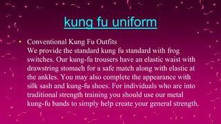 kung fu uniform
• Conventional Kung Fu Outfits
We provide the standard kung fu standard with frog
switches. Our kung-fu trousers have an elastic waist with
drawstring stomach for a safe match along with elastic at
the ankles. You may also complete the appearance with
silk sash and kung-fu shoes. For individuals who are into
traditional strength training you should use our metal
kung-fu bands to simply help create your general strength.

 