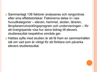  Sammanlagt 138 faktorer analyseras och rangordnas
  efter sina effektstorlekar. Faktorerna delas in i sex
  huvudkategorier – eleven, hemmet, skolan, läraren,
  läroplanen/utvecklingsprogram och undervisningen – för
  att övergripande visa hur stora bidrag till elevers
  studieresultat respektive område ger.
 Hatties syfte med studien är att få fram en sammanhållen
  idé om vad som är viktigt för att förklara och påverka
  elevers studieresultat.
 