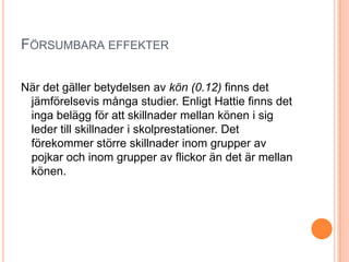 FÖRSUMBARA EFFEKTER

När det gäller betydelsen av kön (0.12) finns det
 jämförelsevis många studier. Enligt Hattie finns det
 inga belägg för att skillnader mellan könen i sig
 leder till skillnader i skolprestationer. Det
 förekommer större skillnader inom grupper av
 pojkar och inom grupper av flickor än det är mellan
 könen.
 