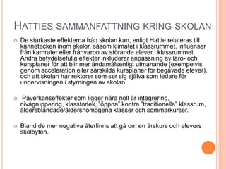 HATTIES SAMMANFATTNING KRING SKOLAN
   De starkaste effekterna från skolan kan, enligt Hattie relateras till
    kännetecken inom skolor, såsom klimatet i klassrummet, influenser
    från kamrater eller frånvaron av störande elever i klassrummet.
    Andra betydelsefulla effekter inkluderar anpassning av läro- och
    kursplaner för att blir mer ändamålsenligt utmanande (exempelvis
    genom acceleration eller särskilda kursplaner för begåvade elever),
    och att skolan har rektorer som ser sig själva som ledare för
    undervisningen i styrningen av skolan.

   Påverkanseffekter som ligger nära noll är integrering,
    nivågruppering, klasstorlek, ”öppna” kontra ”traditionella” klassrum,
    åldersblandade/åldershomogena klasser och sommarkurser.

   Bland de mer negativa återfinns att gå om en årskurs och elevers
    skolbyten.
 
