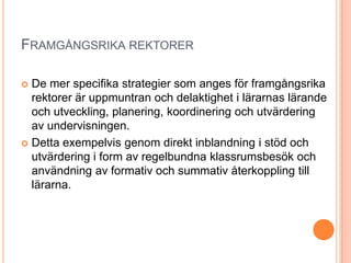 FRAMGÅNGSRIKA REKTORER

 De mer specifika strategier som anges för framgångsrika
  rektorer är uppmuntran och delaktighet i lärarnas lärande
  och utveckling, planering, koordinering och utvärdering
  av undervisningen.
 Detta exempelvis genom direkt inblandning i stöd och
  utvärdering i form av regelbundna klassrumsbesök och
  användning av formativ och summativ återkoppling till
  lärarna.
 