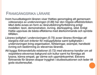 FRAMGÅNGSRIKA LÄRARE
Inom huvudkategorin läraren visar Hatties genomgång att gemensam
  videoanalys av undervisningen (0.88) har den högsta effektstorleken.
  Med detta avses en form av lärarutbildning/fortbildning enligt
  modellen: teori, demonstration, övning, återkoppling, stöd. Enligt
  Hattie uppvisas de bästa effekterna med återkommande och spridda
  tillfällen.
Lärares tydlighet i undervisningen (0.75) avser lärares förmåga att
  klargöra mål och kriterier för måluppfyllelse samt tydligheten i
  undervisningen kring organisation, förklaringar, exempel, handledd
  övning och bedömning av elevernas lärande.
Att bygga förtroendefulla relationer (0.72) med eleverna handlar om att
  respektera elevernas bakgrund och kultur samt ha förmåga att
  lyssna, känna empati, ge värme och uppmärksamhet. Elevens
  förtroende för läraren skapar trygghet i studiesituationen och leder till
  goda studieresultat.
 