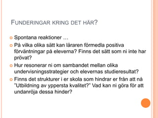 FUNDERINGAR KRING DET HÄR?

 Spontana reaktioner …
 På vilka olika sätt kan läraren förmedla positiva
  förväntningar på eleverna? Finns det sätt som ni inte har
  prövat?
 Hur resonerar ni om sambandet mellan olika
  undervisningsstrategier och elevernas studieresultat?
 Finns det strukturer i er skola som hindrar er från att nå
  ”Utbildning av yppersta kvalitet?” Vad kan ni göra för att
  undanröja dessa hinder?
 