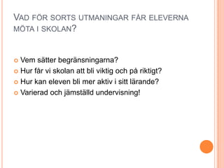 VAD FÖR SORTS UTMANINGAR FÅR ELEVERNA
MÖTA I SKOLAN?



 Vem sätter begränsningarna?
 Hur får vi skolan att bli viktig och på riktigt?

 Hur kan eleven bli mer aktiv i sitt lärande?

 Varierad och jämställd undervisning!
 