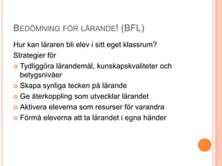 BEDÖMNING FÖR LÄRANDE! (BFL)
Hur kan läraren bli elev i sitt eget klassrum?
Strategier för
 Tydliggöra lärandemål, kunskapskvaliteter och
  betygsnivåer
 Skapa synliga tecken på lärande

 Ge återkoppling som utvecklar lärandet

 Aktivera eleverna som resurser för varandra

 Förmå eleverna att ta lärandet i egna händer
 