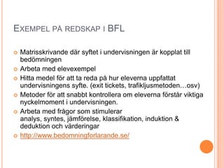 EXEMPEL PÅ REDSKAP I BFL

   Matrisskrivande där syftet i undervisningen är kopplat till
    bedömningen
   Arbeta med elevexempel
   Hitta medel för att ta reda på hur eleverna uppfattat
    undervisningens syfte. (exit tickets, trafikljusmetoden…osv)
   Metoder för att snabbt kontrollera om eleverna förstår viktiga
    nyckelmoment i undervisningen.
   Arbeta med frågor som stimulerar
    analys, syntes, jämförelse, klassifikation, induktion &
    deduktion och värderingar
   http://www.bedomningforlarande.se/
 