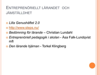 ENTREPRENÖRIELLT LÄRANDET OCH
JÄMSTÄLLDHET

 Lilla Genushäftet 2.0
 http://www.steps.nu/

 Bedömning för lärande – Christian Lundahl

 Entreprenöriell pedagogik i skolan - Åsa Falk-Lundqvist
  mfl
 Den lärande hjärnan - Torkel Klingberg
 
