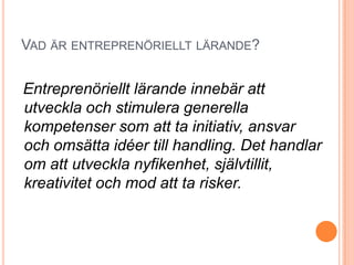 VAD ÄR ENTREPRENÖRIELLT LÄRANDE?


Entreprenöriellt lärande innebär att
utveckla och stimulera generella
kompetenser som att ta initiativ, ansvar
och omsätta idéer till handling. Det handlar
om att utveckla nyfikenhet, självtillit,
kreativitet och mod att ta risker.
 